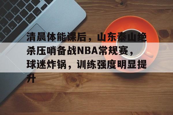 清晨体能课后，山东泰山绝杀压哨备战NBA常规赛，球迷炸锅，训练强度明显提升的简单介绍